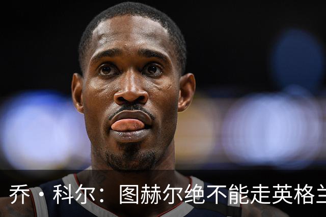 乔·科尔：图赫尔绝不能走英格兰的老路，强行把大牌球星塞入首发