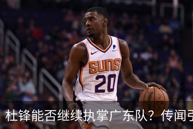 杜锋能否继续执掌广东队？传闻引发球迷期待与担忧