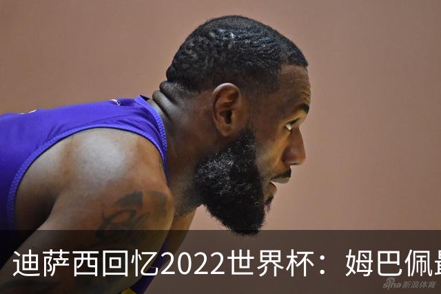 迪萨西回忆2022世界杯：姆巴佩最强，凯恩最难对付，登贝莱最搞笑
